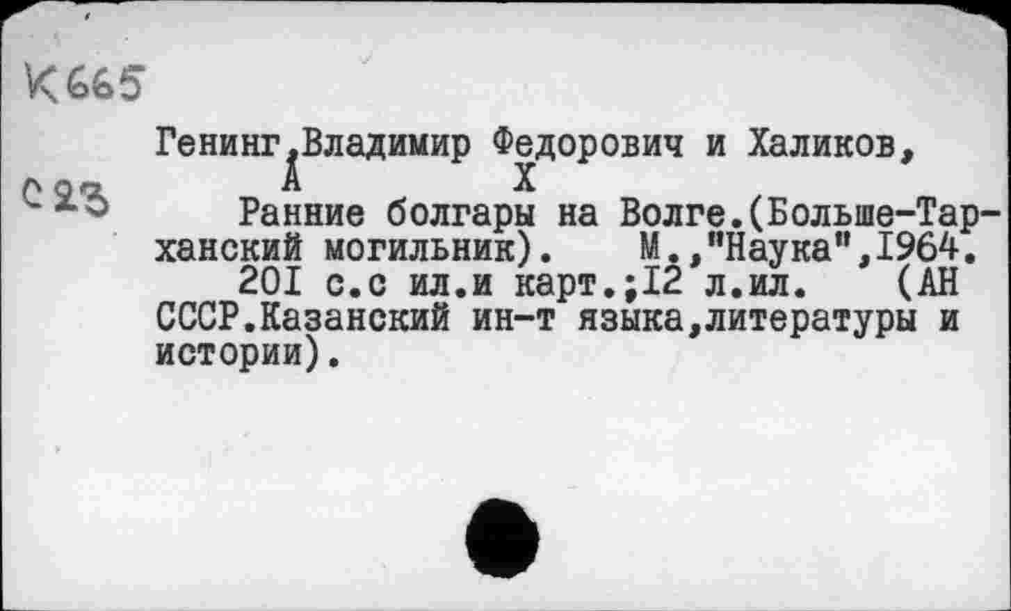 ﻿К 665
Генинг.Владимир Федорович и Халиков,
A Qrj	А	X
Ранние болгары на Волге.(Больше-Тар-ханский могильник).	М./’Наука”, 1964.
201 с.с ил.и карт.;12 л.ил. (АН СССР.Казанский ин-т языка,литературы и истории).